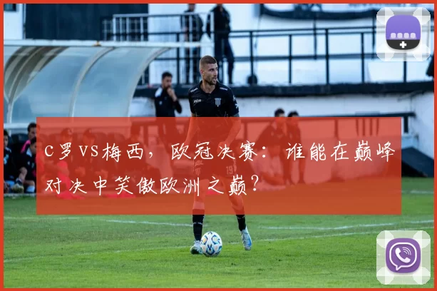 c罗vs梅西，欧冠决赛：谁能在巅峰对决中笑傲欧洲之巅？