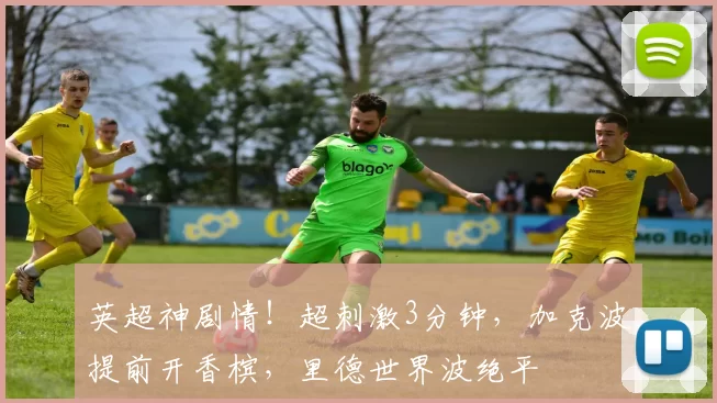 英超神剧情！超刺激3分钟，加克波提前开香槟，里德世界波绝平