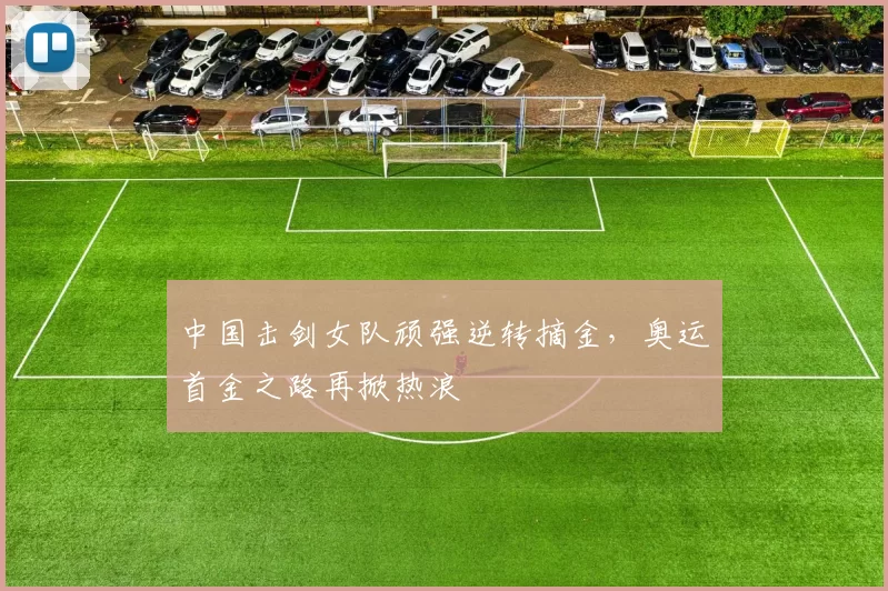 中国击剑女队顽强逆转摘金，奥运首金之路再掀热浪