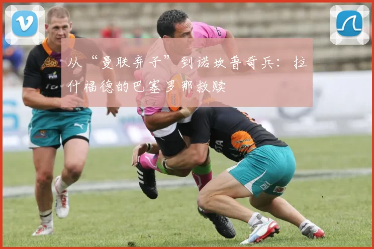 从“曼联弃子”到诺坎普奇兵：拉什福德的巴塞罗那救赎