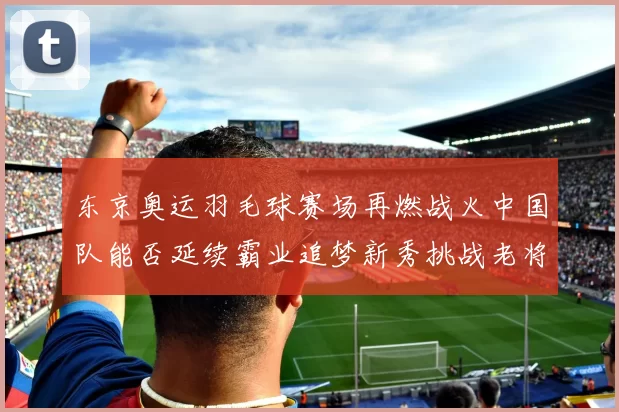 东京奥运羽毛球赛场再燃战火中国队能否延续霸业追梦新秀挑战老将