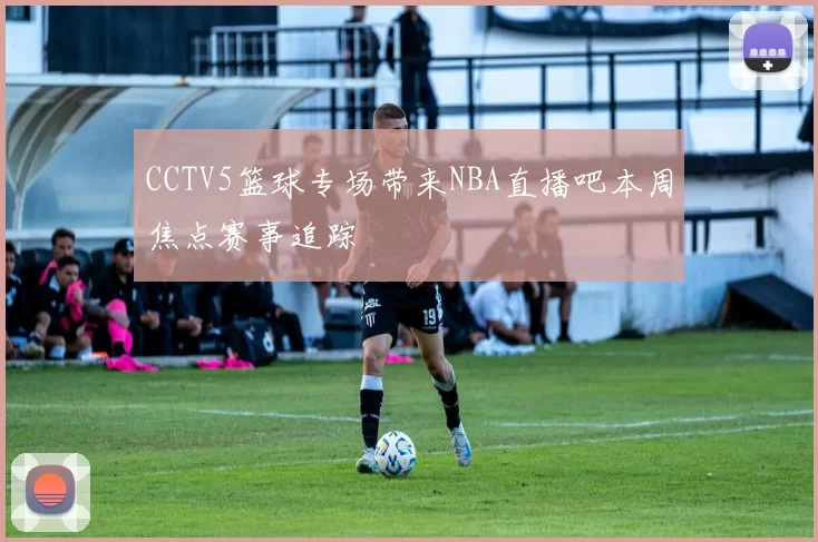 CCTV5篮球专场带来NBA直播吧本周焦点赛事追踪