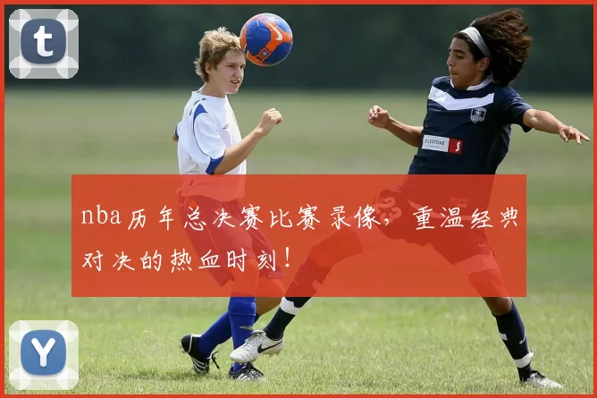 nba历年总决赛比赛录像,重温经典对决的热血时刻!