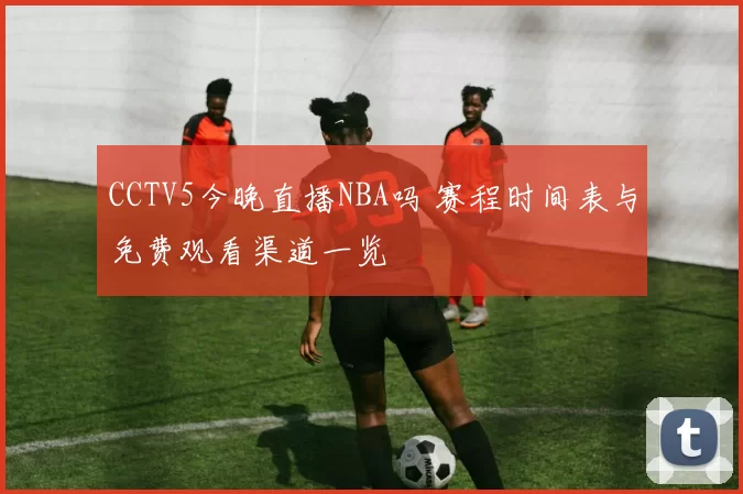 CCTV5今晚直播NBA吗 赛程时间表与免费观看渠道一览
