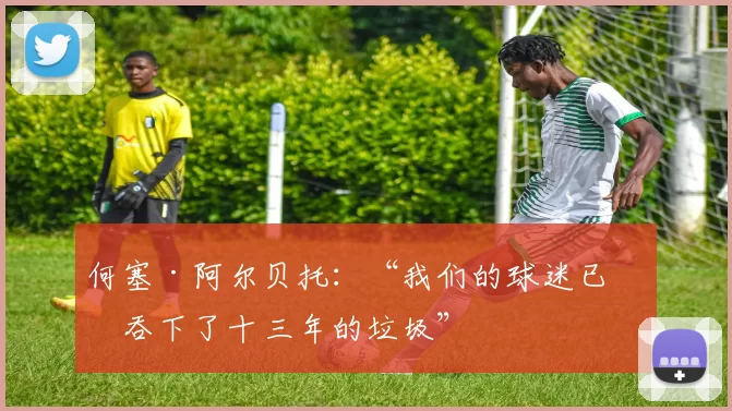 何塞·阿尔贝托：“我们的球迷已经吞下了十三年的垃圾”