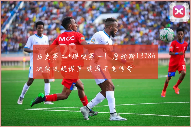 历史第二+现役第一！詹姆斯13786次助攻超保罗 续写不老传奇