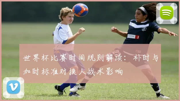 世界杯比赛时间规则解读：补时与加时标准对换人战术影响