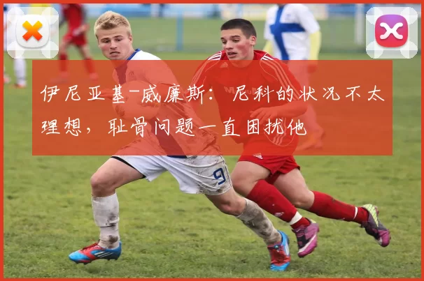 伊尼亚基-威廉斯：尼科的状况不太理想，耻骨问题一直困扰他