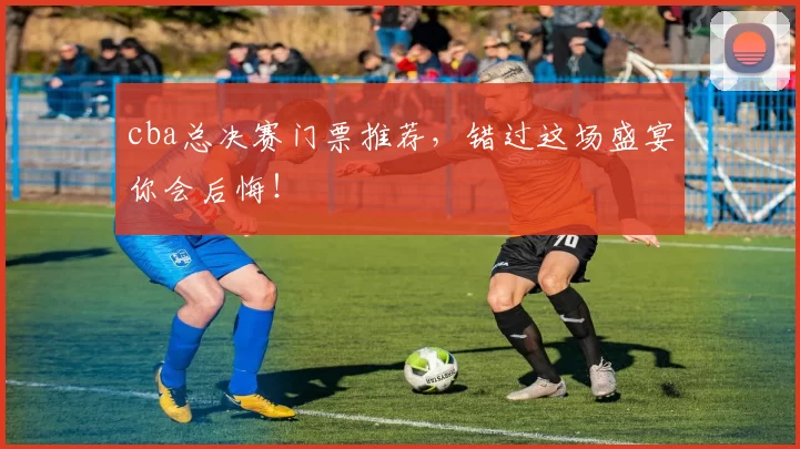 cba总决赛门票推荐，错过这场盛宴你会后悔！