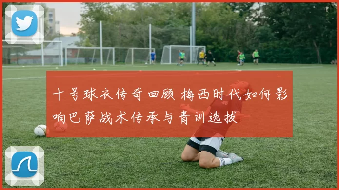 十号球衣传奇回顾 梅西时代如何影响巴萨战术传承与青训选拔