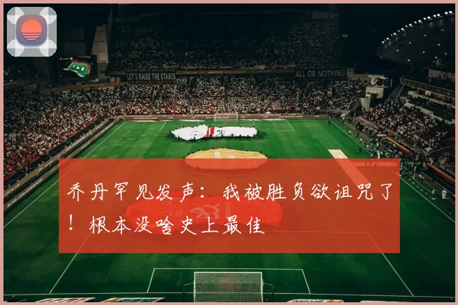 乔丹罕见发声：我被胜负欲诅咒了！根本没啥史上最佳